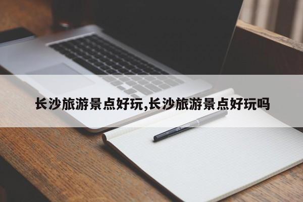 长沙旅游景点好玩,长沙旅游景点好玩吗
