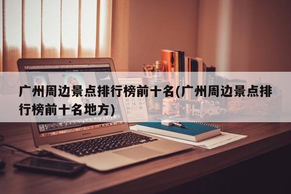 广州周边景点排行榜前十名(广州周边景点排行榜前十名地方)