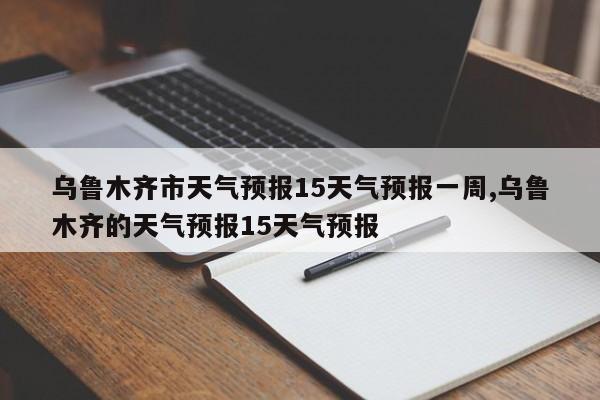 乌鲁木齐市天气预报15天气预报一周,乌鲁木齐的天气预报15天气预报