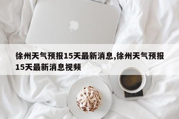 徐州天气预报15天最新消息,徐州天气预报15天最新消息视频