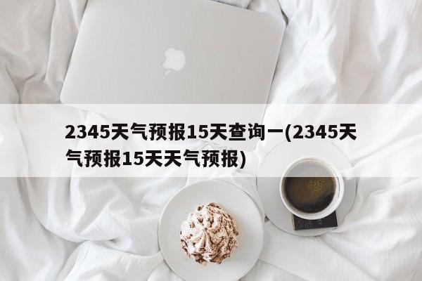 2345天气预报15天查询一(2345天气预报15天天气预报)