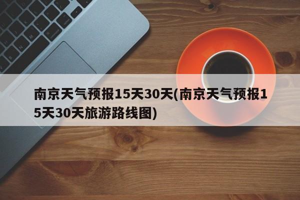 南京天气预报15天30天(南京天气预报15天30天旅游路线图)