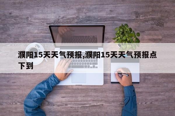 濮阳15天天气预报,濮阳15天天气预报点下到