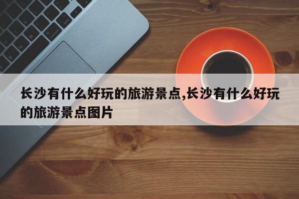 长沙有什么好玩的旅游景点,长沙有什么好玩的旅游景点图片 第1张