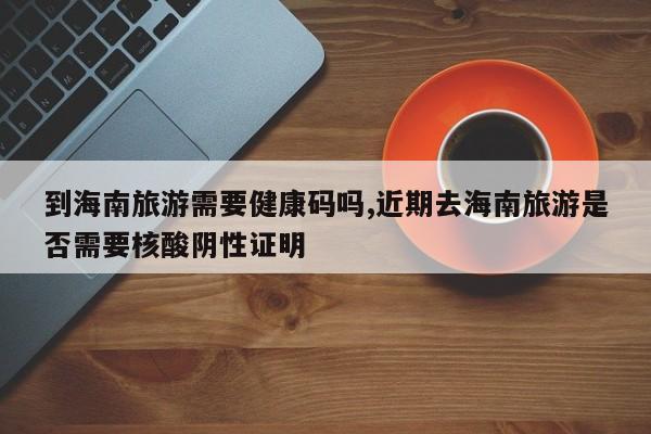 到海南旅游需要健康码吗,近期去海南旅游是否需要核酸阴性证明