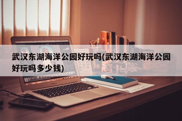 武汉东湖海洋公园好玩吗(武汉东湖海洋公园好玩吗多少钱)