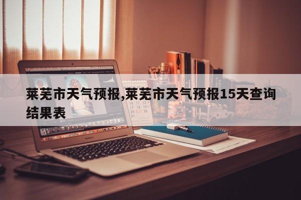 莱芜市天气预报,莱芜市天气预报15天查询结果表