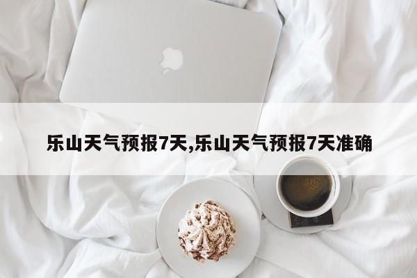 乐山天气预报7天,乐山天气预报7天准确