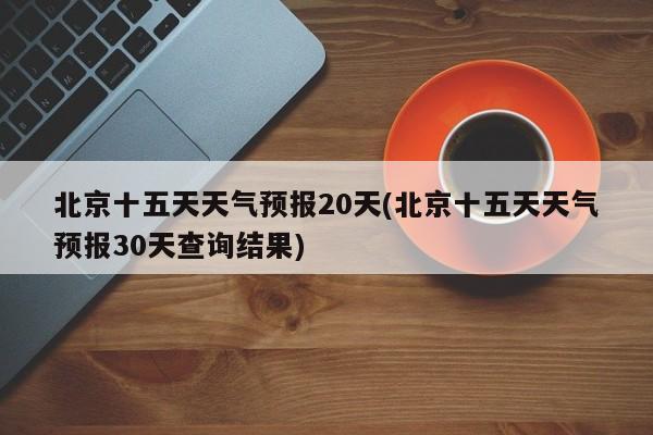 北京十五天天气预报20天(北京十五天天气预报30天查询结果)