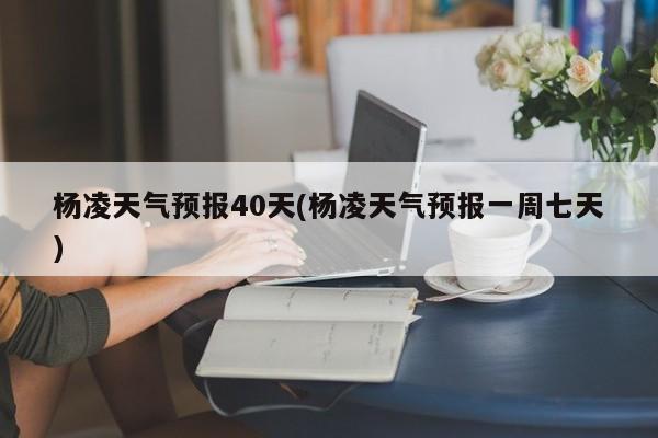 杨凌天气预报40天(杨凌天气预报一周七天)