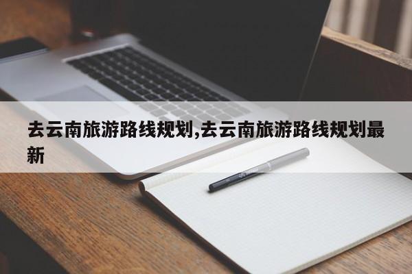 去云南旅游路线规划,去云南旅游路线规划最新 第1张