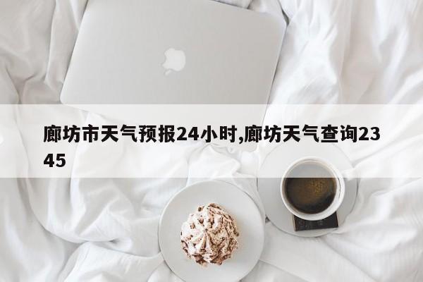 廊坊市天气预报24小时,廊坊天气查询2345