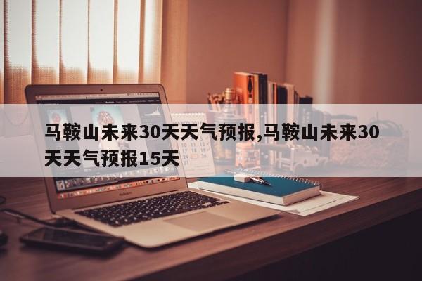 马鞍山未来30天天气预报,马鞍山未来30天天气预报15天