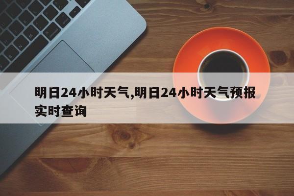 明日24小时天气,明日24小时天气预报 实时查询