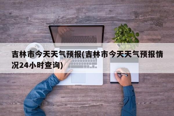 吉林市今天天气预报(吉林市今天天气预报情况24小时查询)