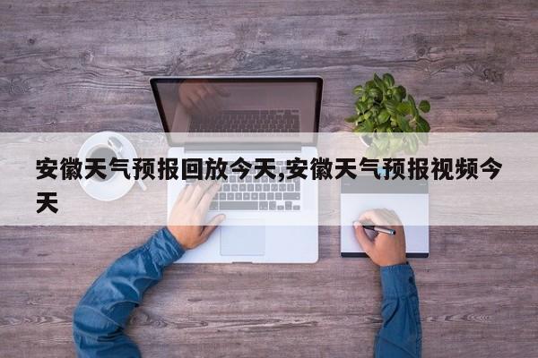 安徽天气预报回放今天,安徽天气预报视频今天