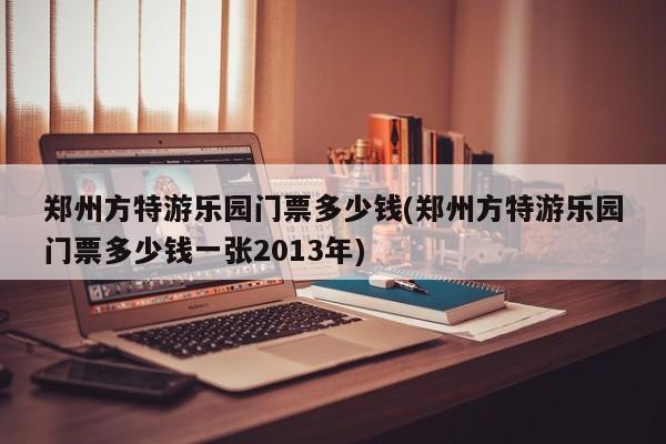 郑州方特游乐园门票多少钱(郑州方特游乐园门票多少钱一张2013年)