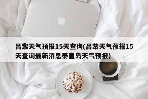 昌黎天气预报15天查询(昌黎天气预报15天查询最新消息秦皇岛天气预报)