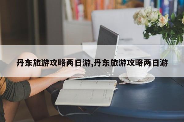 丹东旅游攻略两日游,丹东旅游攻略两日游
