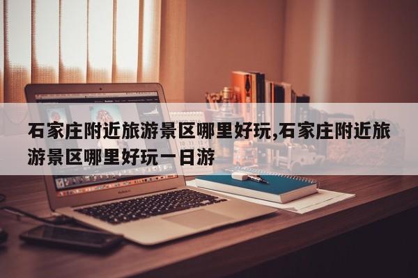 石家庄附近旅游景区哪里好玩,石家庄附近旅游景区哪里好玩一日游