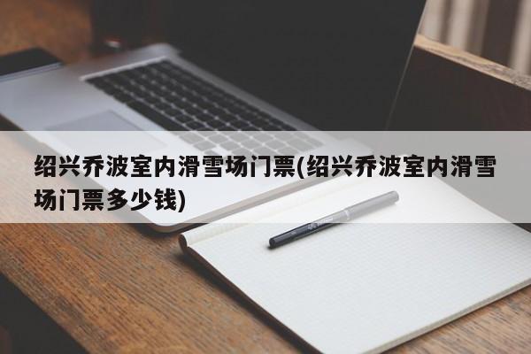 绍兴乔波室内滑雪场门票(绍兴乔波室内滑雪场门票多少钱)