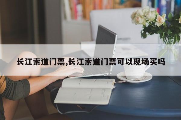 长江索道门票,长江索道门票可以现场买吗 第1张