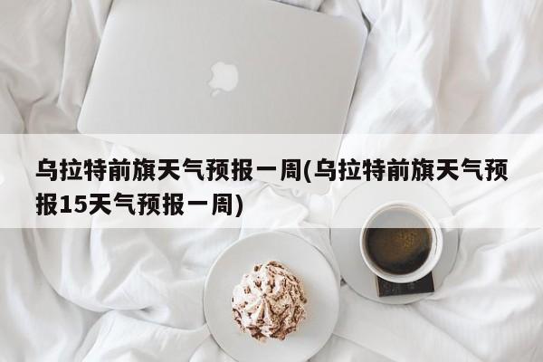 乌拉特前旗天气预报一周(乌拉特前旗天气预报15天气预报一周)