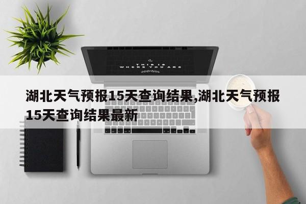湖北天气预报15天查询结果,湖北天气预报15天查询结果最新