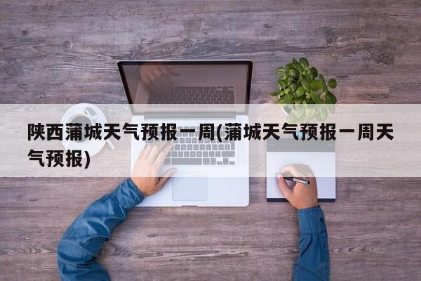 陕西蒲城天气预报一周(蒲城天气预报一周天气预报)