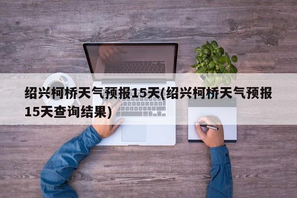 绍兴柯桥天气预报15天(绍兴柯桥天气预报15天查询结果)
