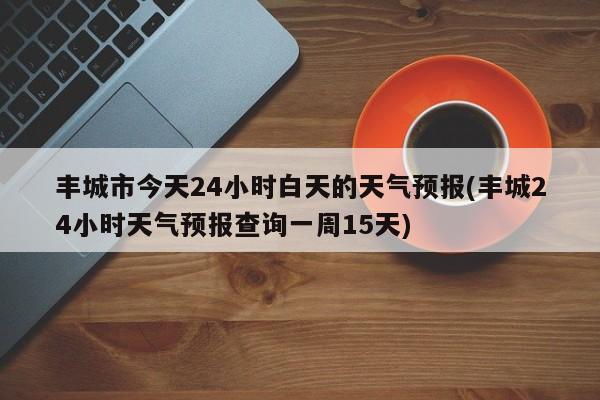 丰城市今天24小时白天的天气预报(丰城24小时天气预报查询一周15天)