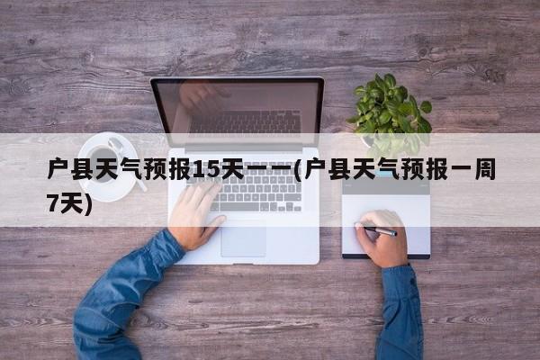 户县天气预报15天一一(户县天气预报一周7天)