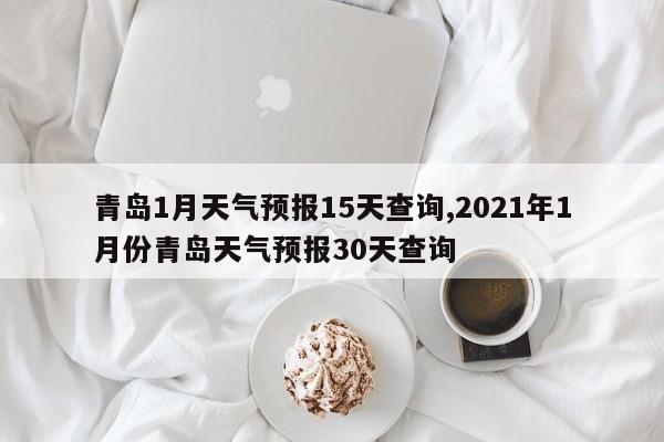 青岛1月天气预报15天查询,2021年1月份青岛天气预报30天查询