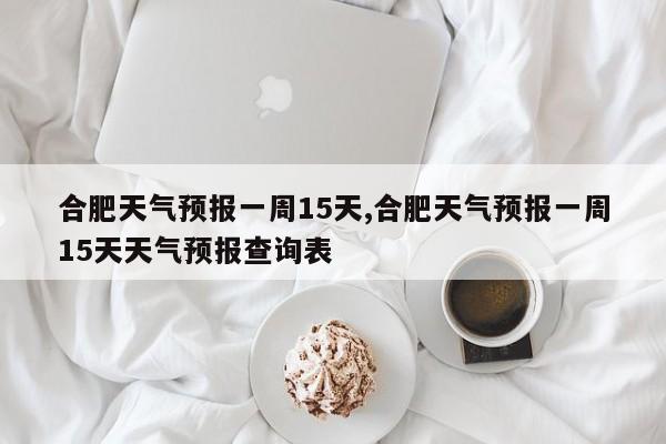 合肥天气预报一周15天,合肥天气预报一周15天天气预报查询表