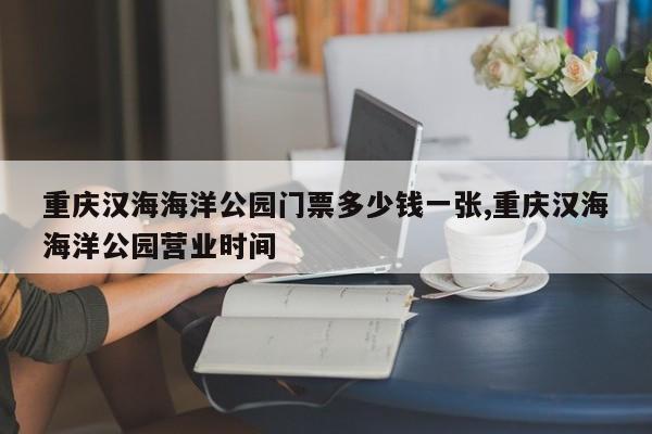 重庆汉海海洋公园门票多少钱一张,重庆汉海海洋公园营业时间
