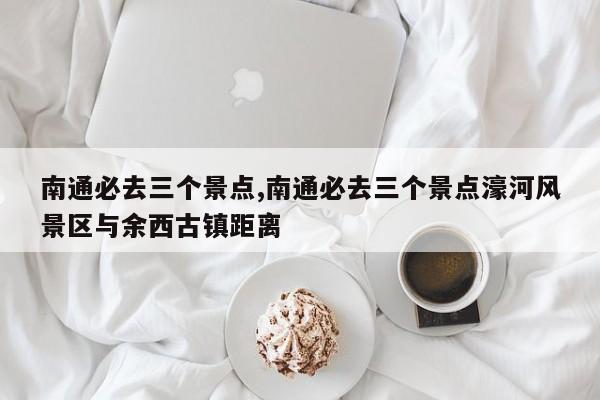 南通必去三个景点,南通必去三个景点濠河风景区与余西古镇距离