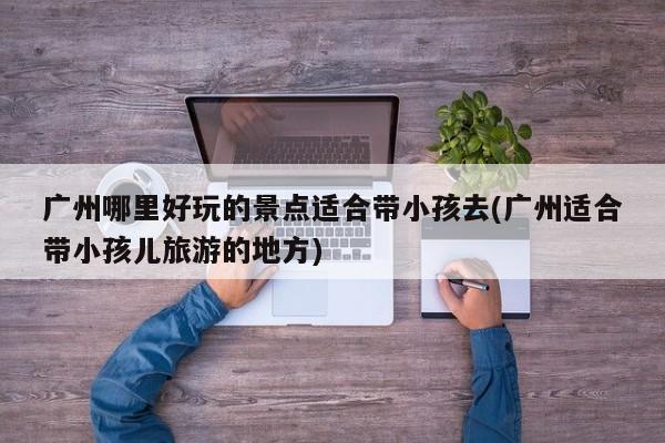 广州哪里好玩的景点适合带小孩去(广州适合带小孩儿旅游的地方)