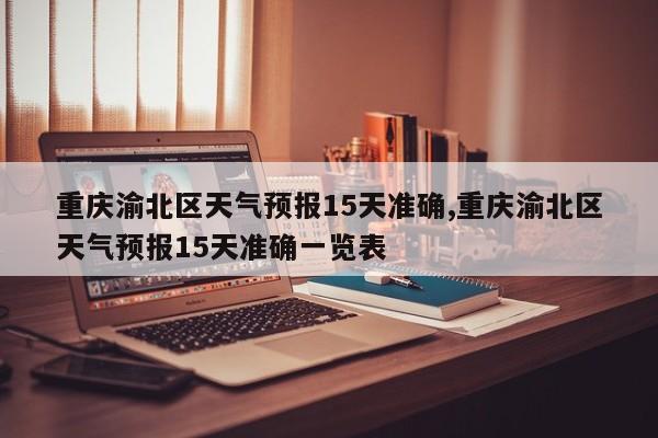 重庆渝北区天气预报15天准确,重庆渝北区天气预报15天准确一览表