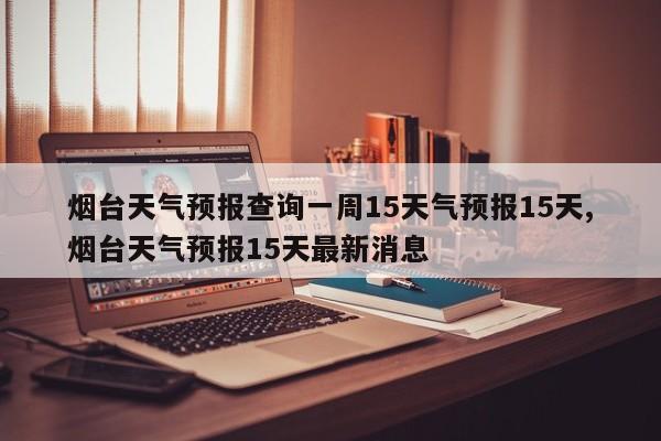 烟台天气预报查询一周15天气预报15天,烟台天气预报15天最新消息