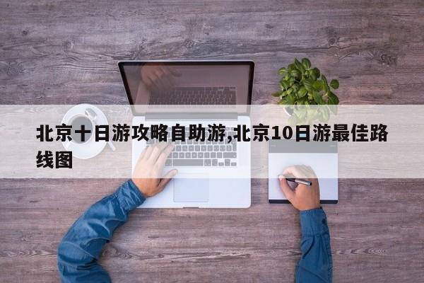 北京十日游攻略自助游,北京10日游最佳路线图