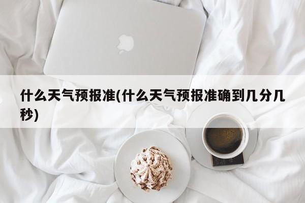 什么天气预报准(什么天气预报准确到几分几秒)