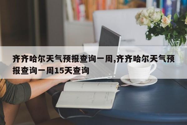 齐齐哈尔天气预报查询一周,齐齐哈尔天气预报查询一周15天查询