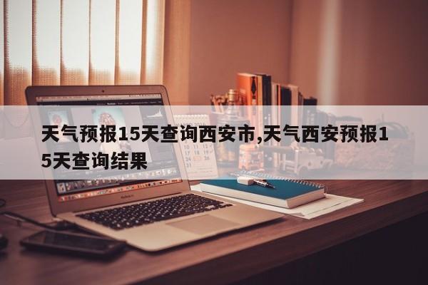 天气预报15天查询西安市,天气西安预报15天查询结果