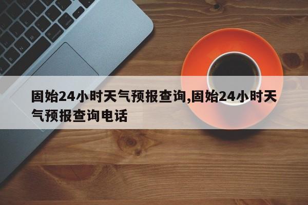 固始24小时天气预报查询,固始24小时天气预报查询电话