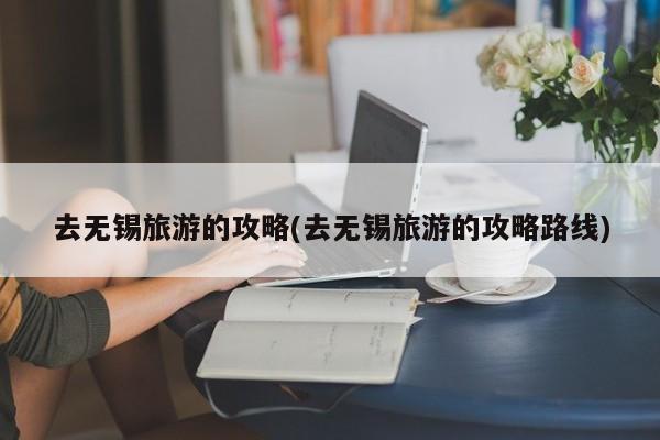 去无锡旅游的攻略(去无锡旅游的攻略路线)