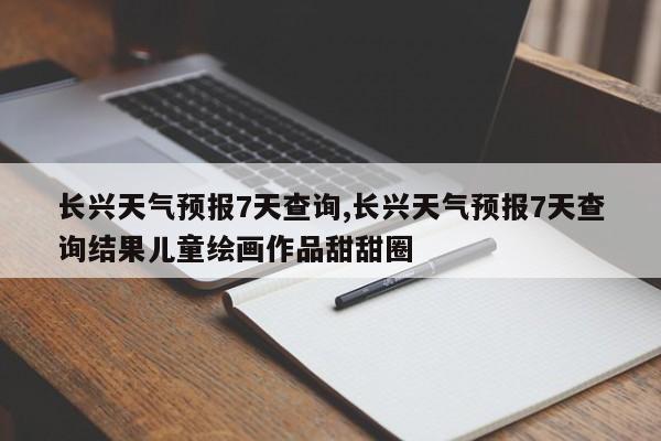 长兴天气预报7天查询,长兴天气预报7天查询结果儿童绘画作品甜甜圈