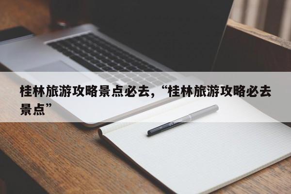 桂林旅游攻略景点必去,“桂林旅游攻略必去景点”