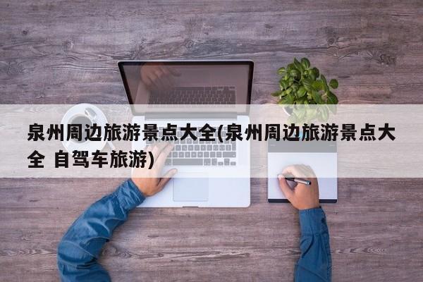 泉州周边旅游景点大全(泉州周边旅游景点大全 自驾车旅游)
