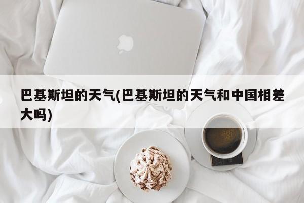 巴基斯坦的天气(巴基斯坦的天气和中国相差大吗) 第1张