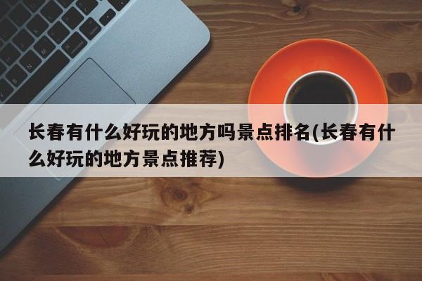 长春有什么好玩的地方吗景点排名(长春有什么好玩的地方景点推荐)